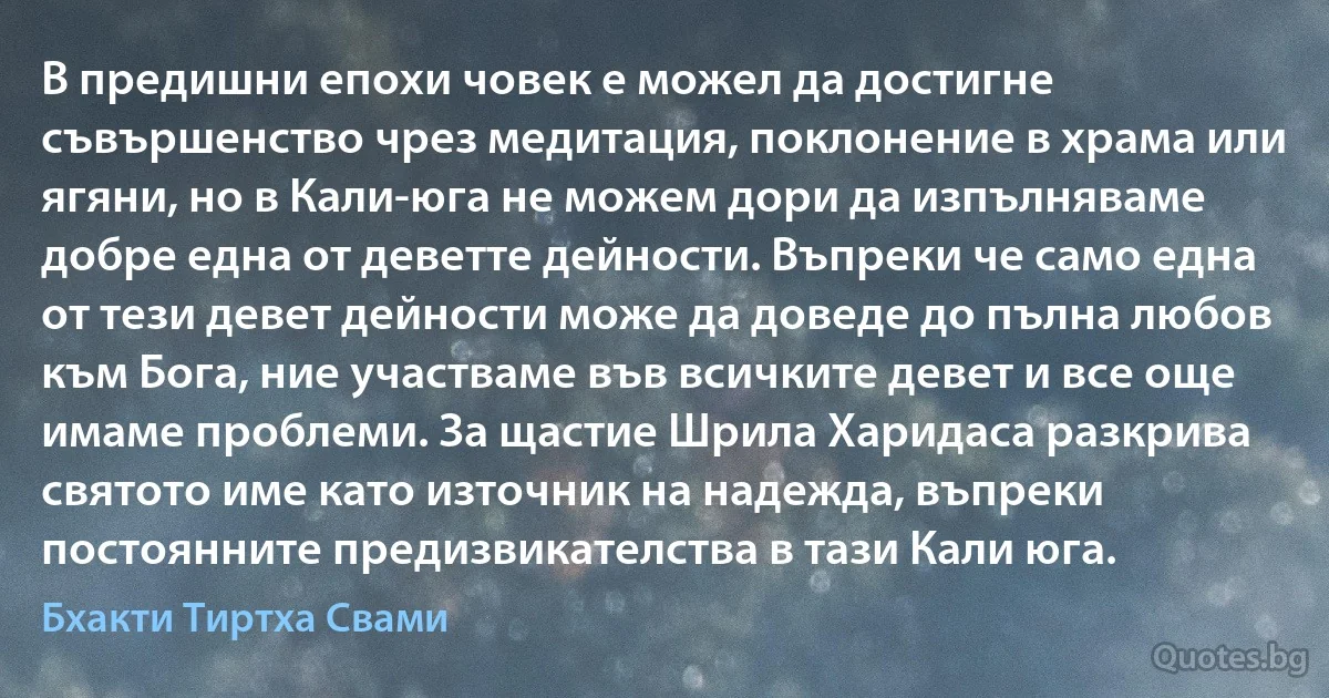 В предишни епохи човек е можел да достигне съвършенство чрез медитация, поклонение в храма или ягяни, но в Кали-юга не можем дори да изпълняваме добре една от деветте дейности. Въпреки че само една от тези девет дейности може да доведе до пълна любов към Бога, ние участваме във всичките девет и все още имаме проблеми. За щастие Шрила Харидаса разкрива святото име като източник на надежда, въпреки постоянните предизвикателства в тази Кали юга. (Бхакти Тиртха Свами)