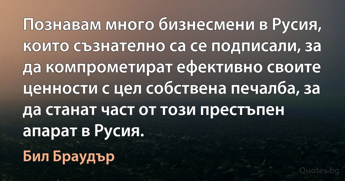 Познавам много бизнесмени в Русия, които съзнателно са се подписали, за да компрометират ефективно своите ценности с цел собствена печалба, за да станат част от този престъпен апарат в Русия. (Бил Браудър)