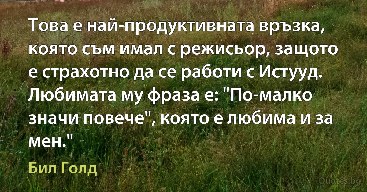 Това е най-продуктивната връзка, която съм имал с режисьор, защото е страхотно да се работи с Истууд. Любимата му фраза е: "По-малко значи повече", която е любима и за мен." (Бил Голд)