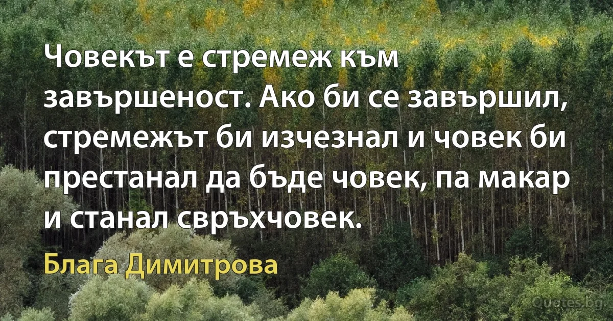 Човекът е стремеж към завършеност. Ако би се завършил, стремежът би изчезнал и човек би престанал да бъде човек, па макар и станал свръхчовек. (Блага Димитрова)