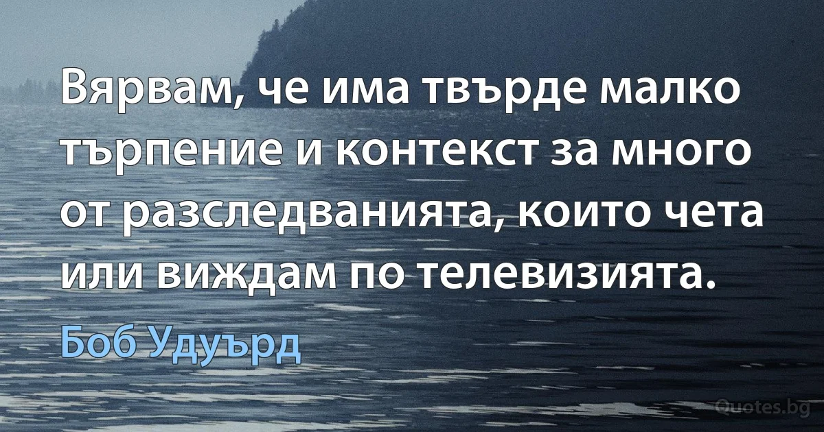 Вярвам, че има твърде малко търпение и контекст за много от разследванията, които чета или виждам по телевизията. (Боб Удуърд)