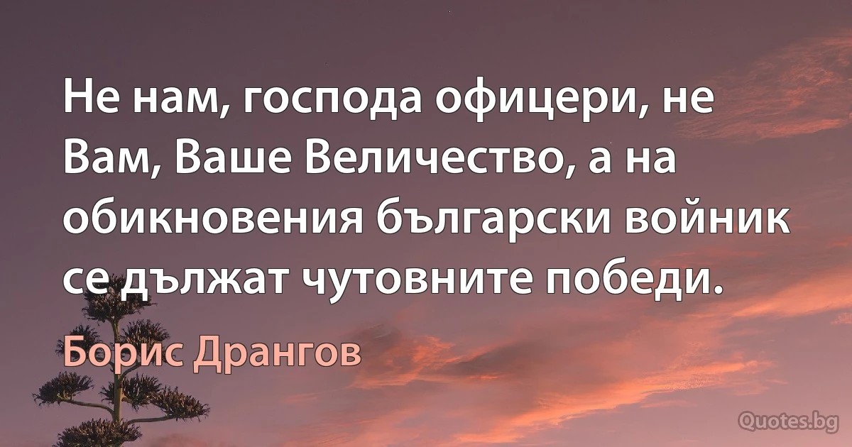 Не нам, господа офицери, не Вам, Ваше Величество, а на обикновения български войник се дължат чутовните победи. (Борис Дрангов)