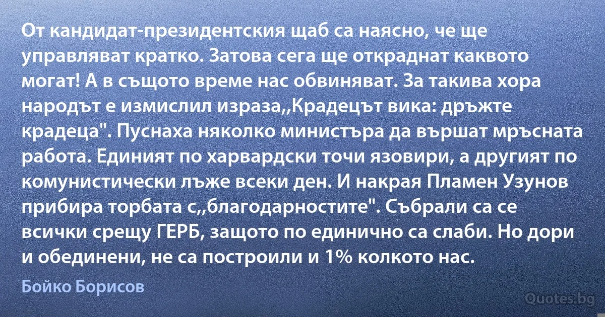 От кандидат-президентския щаб са наясно, че ще управляват кратко. Затова сега ще откраднат каквото могат! А в същото време нас обвиняват. За такива хора народът е измислил израза,,Крадецът вика: дръжте крадеца". Пуснаха няколко министъра да вършат мръсната работа. Единият по харвардски точи язовири, а другият по комунистически лъже всеки ден. И накрая Пламен Узунов прибира торбата с,,благодарностите". Събрали са се всички срещу ГЕРБ, защото по единично са слаби. Но дори и обединени, не са построили и 1% колкото нас. (Бойко Борисов)