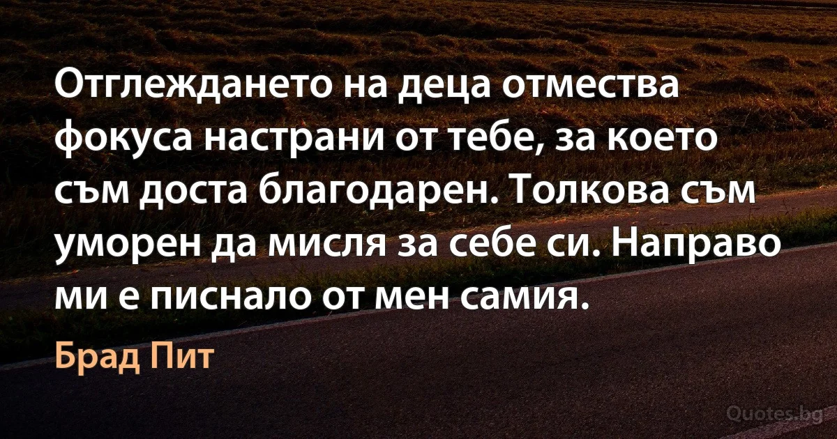 Отглеждането на деца отмества фокуса настрани от тебе, за което съм доста благодарен. Толкова съм уморен да мисля за себе си. Направо ми е писнало от мен самия. (Брад Пит)