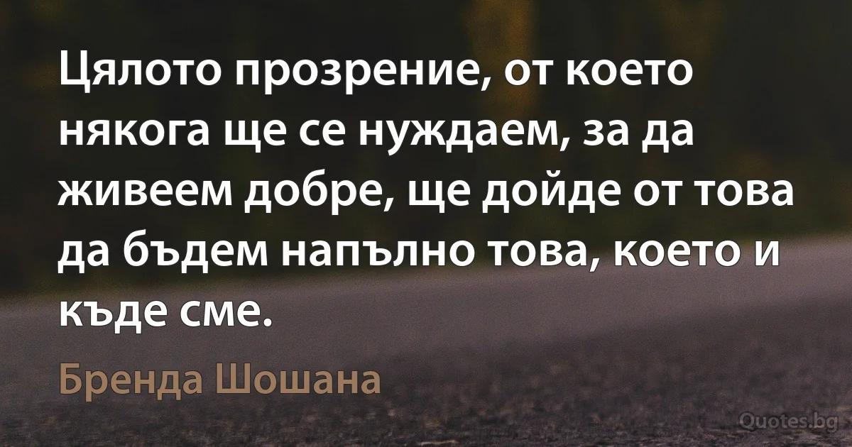 Цялото прозрение, от което някога ще се нуждаем, за да живеем добре, ще дойде от това да бъдем напълно това, което и къде сме. (Бренда Шошана)