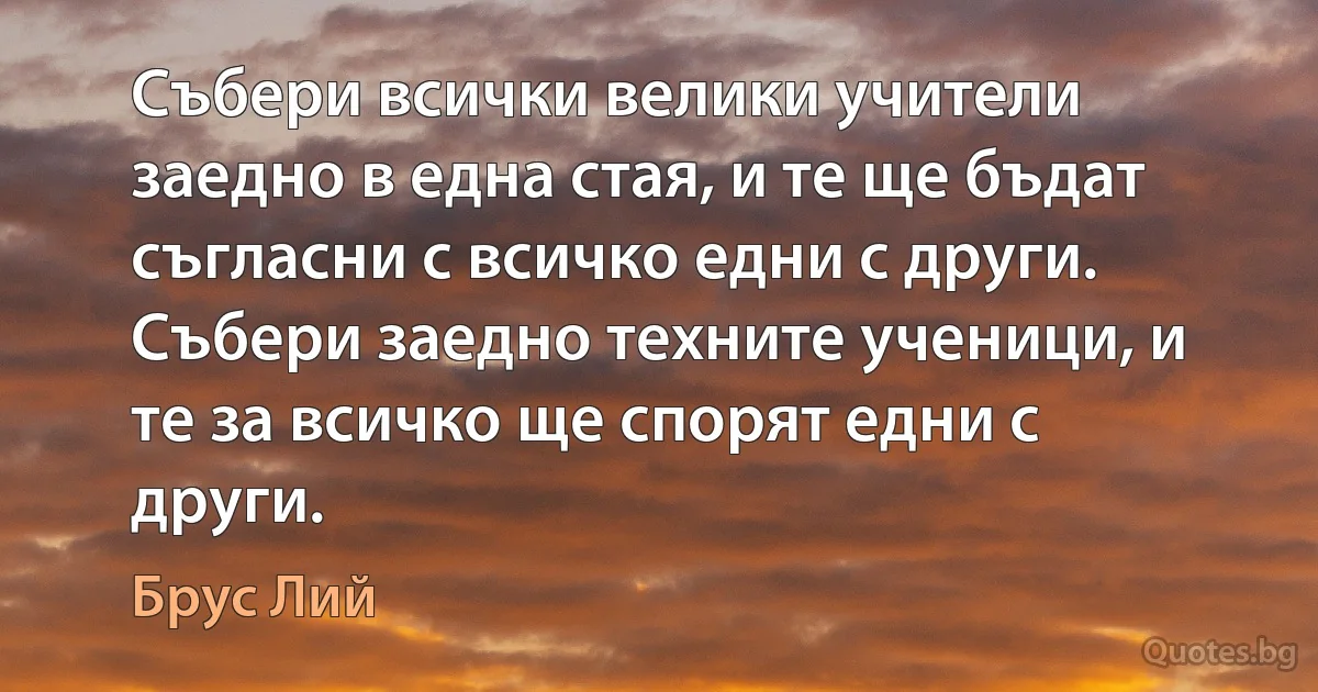 Събери всички велики учители заедно в една стая, и те ще бъдат съгласни с всичко едни с други. Събери заедно техните ученици, и те за всичко ще спорят едни с други. (Брус Лий)