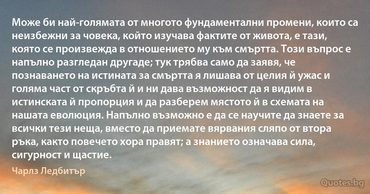 Може би най-голямата от многото фундаментални промени, които са неизбежни за човека, който изучава фактите от живота, е тази, която се произвежда в отношението му към смъртта. Този въпрос е напълно разгледан другаде; тук трябва само да заявя, че познаването на истината за смъртта я лишава от целия й ужас и голяма част от скръбта й и ни дава възможност да я видим в истинската й пропорция и да разберем мястото й в схемата на нашата еволюция. Напълно възможно е да се научите да знаете за всички тези неща, вместо да приемате вярвания сляпо от втора ръка, както повечето хора правят; а знанието означава сила, сигурност и щастие. (Чарлз Ледбитър)