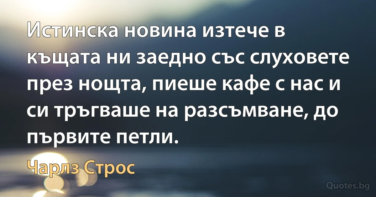 Истинска новина изтече в къщата ни заедно със слуховете през нощта, пиеше кафе с нас и си тръгваше на разсъмване, до първите петли. (Чарлз Строс)