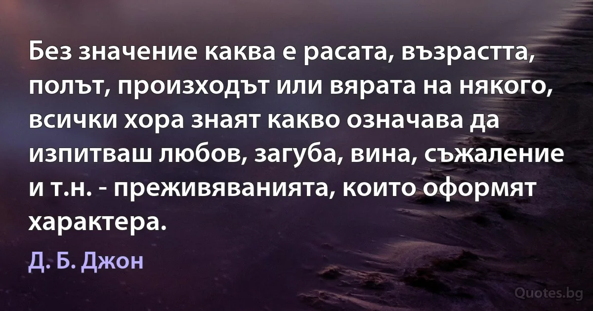 Без значение каква е расата, възрастта, полът, произходът или вярата на някого, всички хора знаят какво означава да изпитваш любов, загуба, вина, съжаление и т.н. - преживяванията, които оформят характера. (Д. Б. Джон)