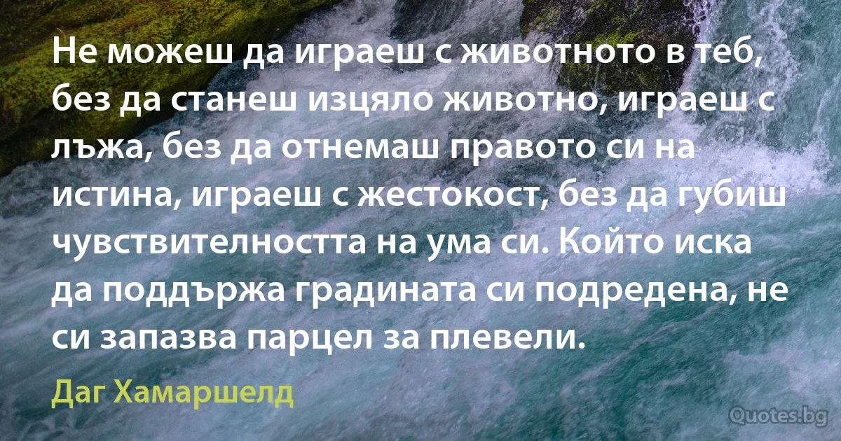 Не можеш да играеш с животното в теб, без да станеш изцяло животно, играеш с лъжа, без да отнемаш правото си на истина, играеш с жестокост, без да губиш чувствителността на ума си. Който иска да поддържа градината си подредена, не си запазва парцел за плевели. (Даг Хамаршелд)