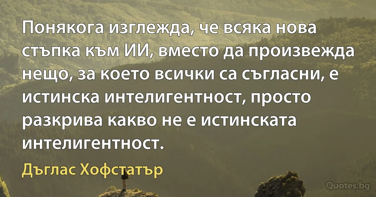 Понякога изглежда, че всяка нова стъпка към ИИ, вместо да произвежда нещо, за което всички са съгласни, е истинска интелигентност, просто разкрива какво не е истинската интелигентност. (Дъглас Хофстатър)