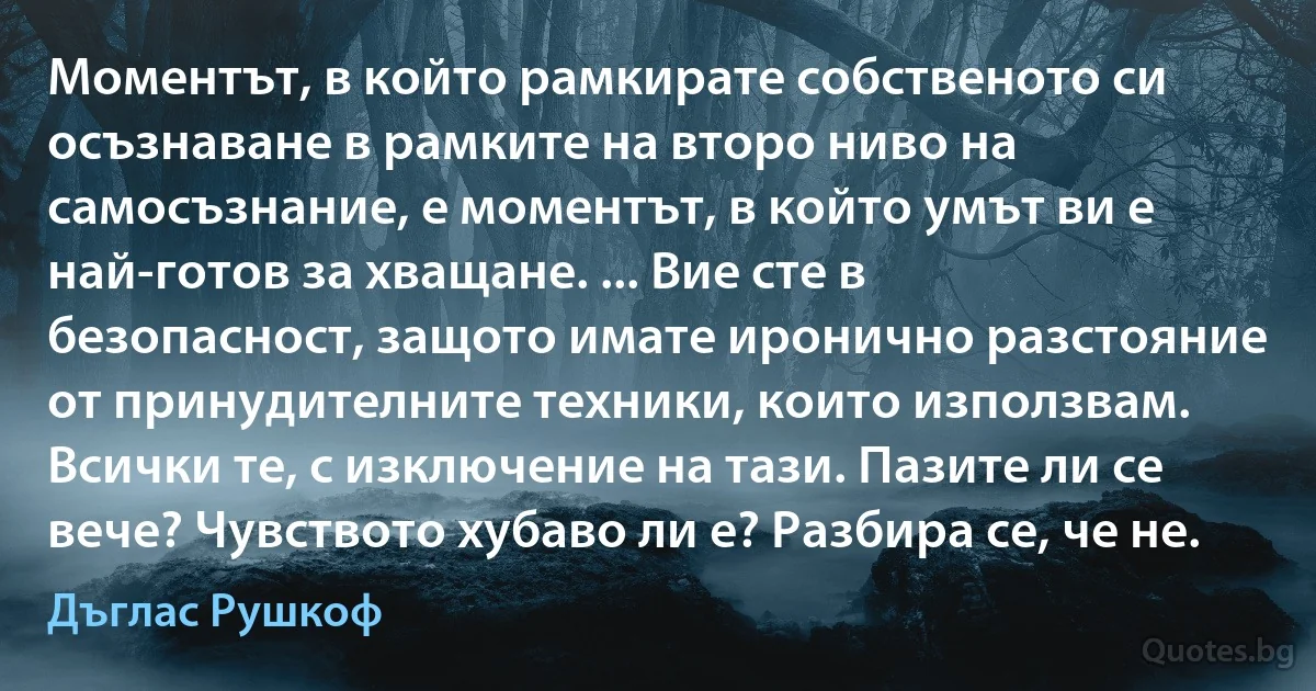 Моментът, в който рамкирате собственото си осъзнаване в рамките на второ ниво на самосъзнание, е моментът, в който умът ви е най-готов за хващане. ... Вие сте в безопасност, защото имате иронично разстояние от принудителните техники, които използвам. Всички те, с изключение на тази. Пазите ли се вече? Чувството хубаво ли е? Разбира се, че не. (Дъглас Рушкоф)