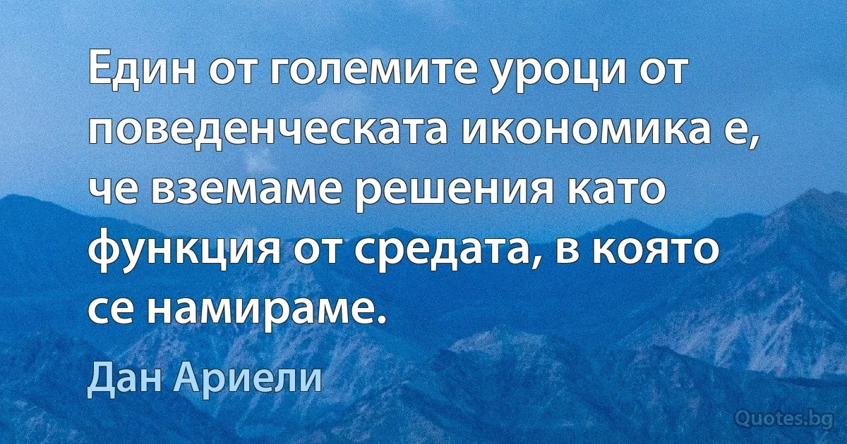 Един от големите уроци от поведенческата икономика е, че вземаме решения като функция от средата, в която се намираме. (Дан Ариели)