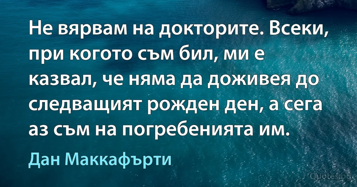 Не вярвам на докторите. Всеки, при когото съм бил, ми е казвал, че няма да доживея до следващият рожден ден, а сега аз съм на погребенията им. (Дан Маккафърти)