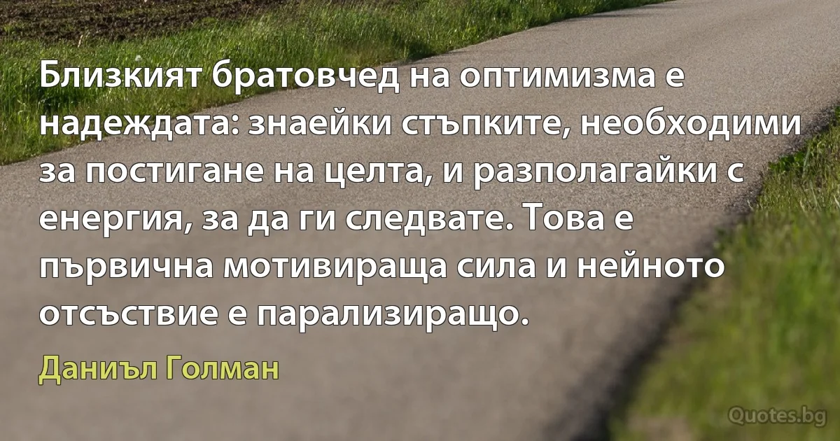 Близкият братовчед на оптимизма е надеждата: знаейки стъпките, необходими за постигане на целта, и разполагайки с енергия, за да ги следвате. Това е първична мотивираща сила и нейното отсъствие е парализиращо. (Даниъл Голман)