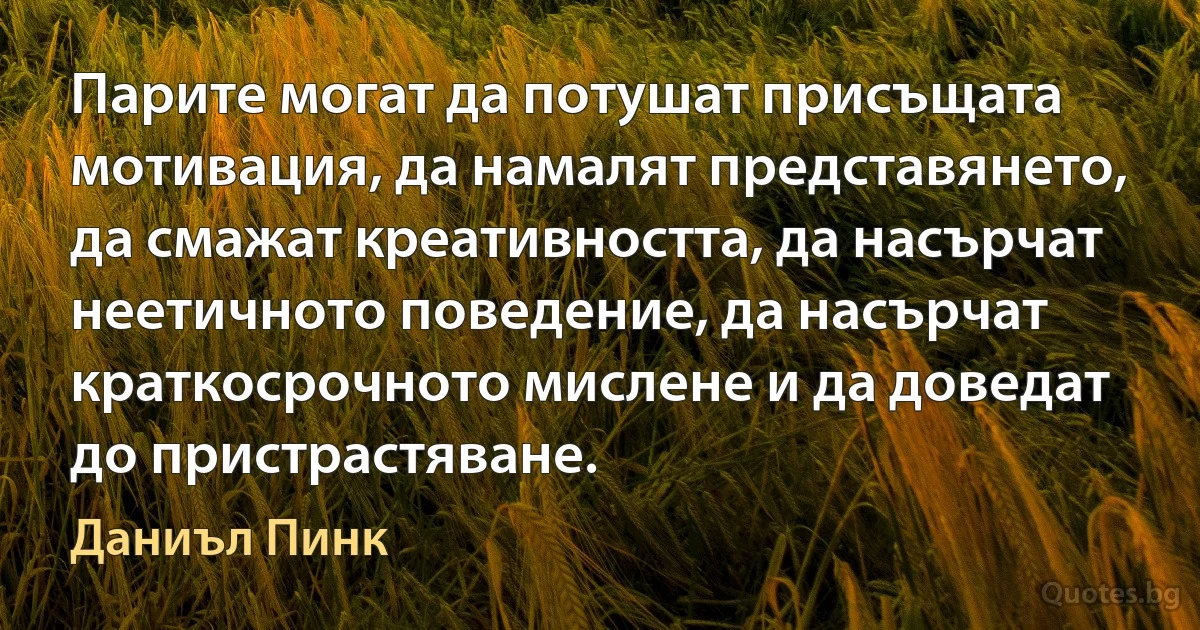 Парите могат да потушат присъщата мотивация, да намалят представянето, да смажат креативността, да насърчат неетичното поведение, да насърчат краткосрочното мислене и да доведат до пристрастяване. (Даниъл Пинк)