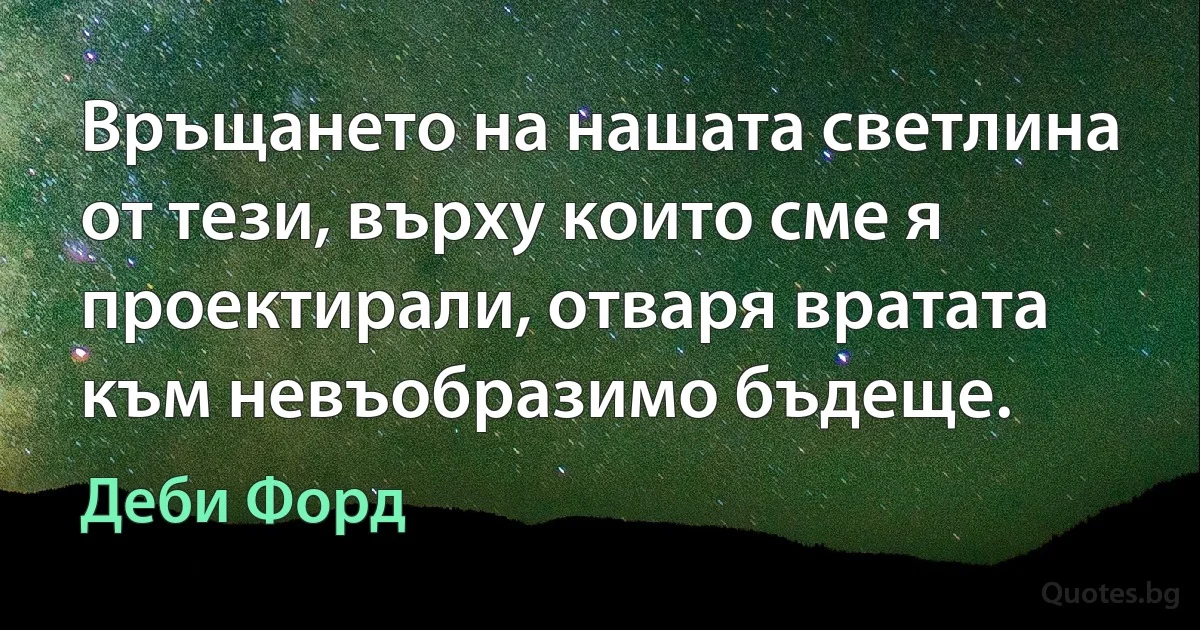 Връщането на нашата светлина от тези, върху които сме я проектирали, отваря вратата към невъобразимо бъдеще. (Деби Форд)