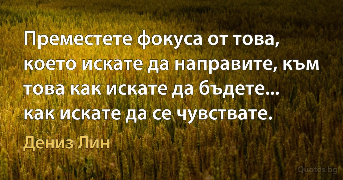 Преместете фокуса от това, което искате да направите, към това как искате да бъдете... как искате да се чувствате. (Дениз Лин)