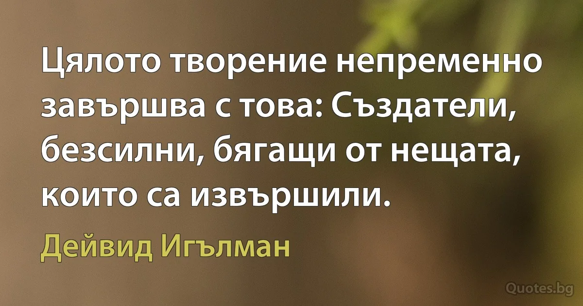 Цялото творение непременно завършва с това: Създатели, безсилни, бягащи от нещата, които са извършили. (Дейвид Игълман)