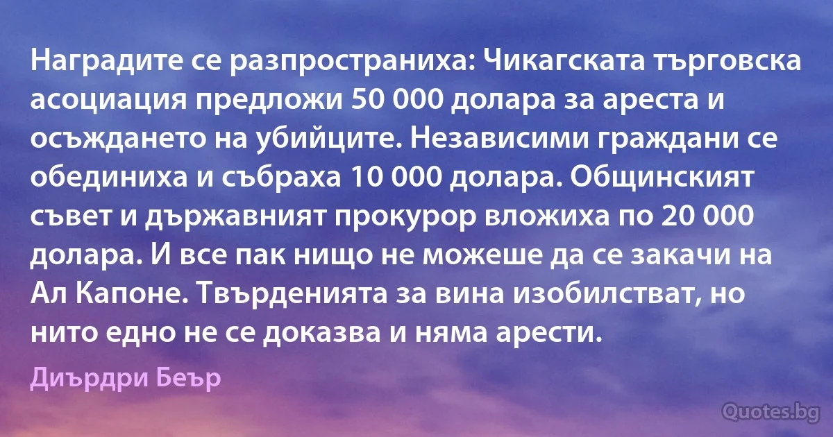 Наградите се разпространиха: Чикагската търговска асоциация предложи 50 000 долара за ареста и осъждането на убийците. Независими граждани се обединиха и събраха 10 000 долара. Общинският съвет и държавният прокурор вложиха по 20 000 долара. И все пак нищо не можеше да се закачи на Ал Капоне. Твърденията за вина изобилстват, но нито едно не се доказва и няма арести. (Диърдри Беър)