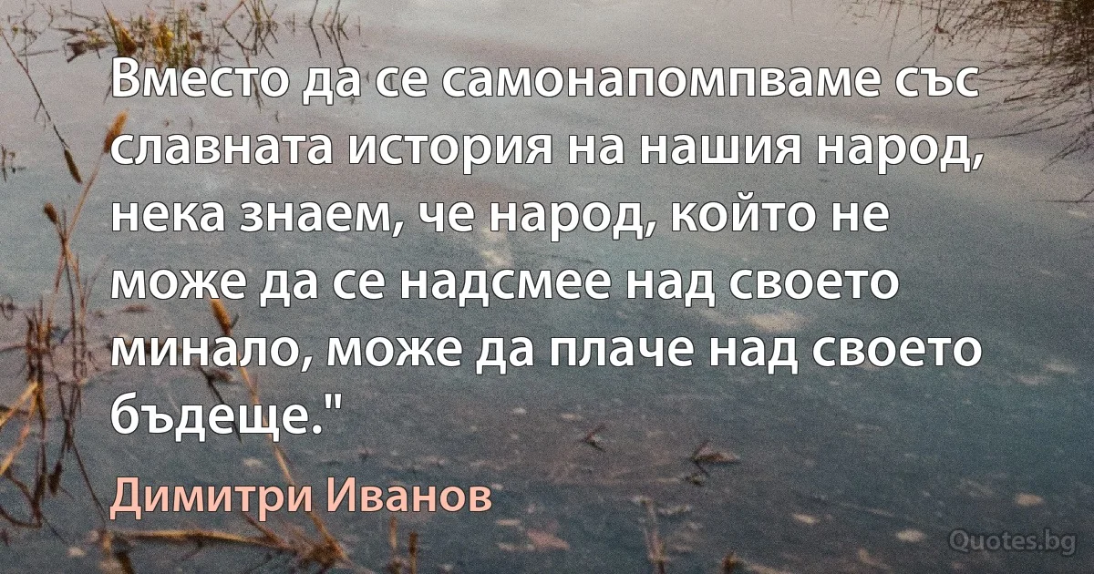 Вместо да се самонапомпваме със славната история на нашия народ, нека знаем, че народ, който не може да се надсмее над своето минало, може да плаче над своето бъдеще." (Димитри Иванов)