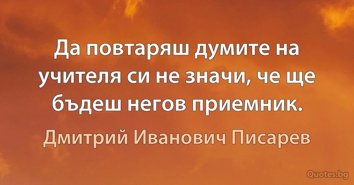 Да повтаряш думите на учителя си не значи, че ще бъдеш негов приемник. (Дмитрий Иванович Писарев)