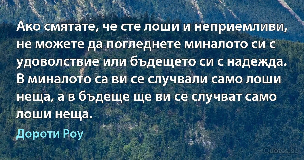 Ако смятате, че сте лоши и неприемливи, не можете да погледнете миналото си с удоволствие или бъдещето си с надежда. В миналото са ви се случвали само лоши неща, а в бъдеще ще ви се случват само лоши неща. (Дороти Роу)