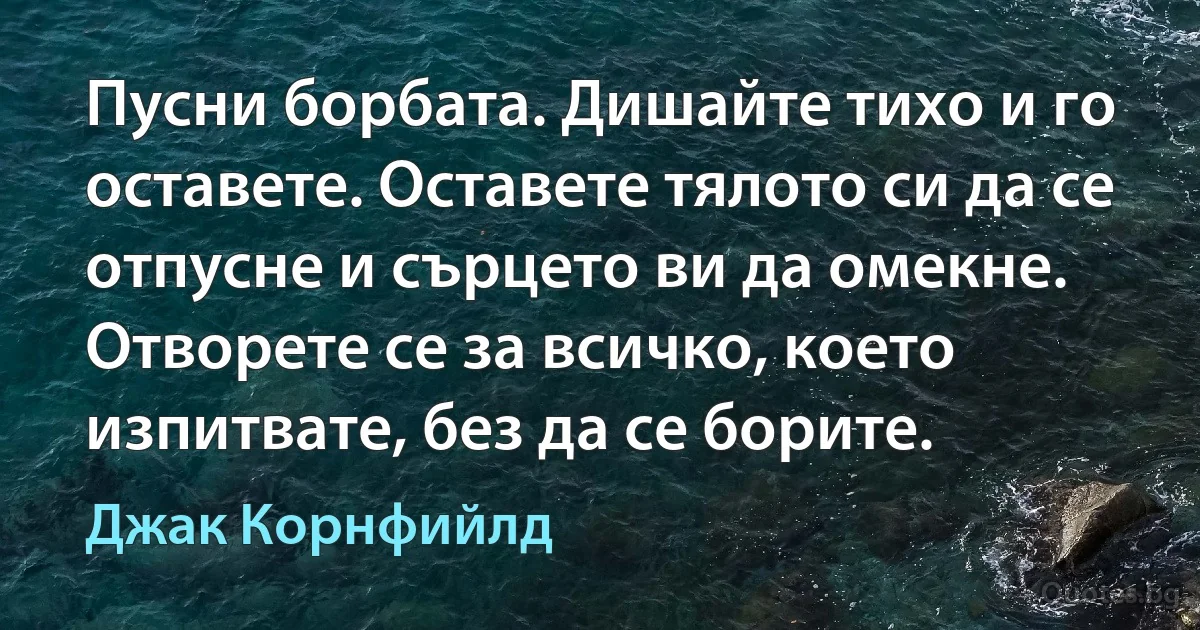 Пусни борбата. Дишайте тихо и го оставете. Оставете тялото си да се отпусне и сърцето ви да омекне. Отворете се за всичко, което изпитвате, без да се борите. (Джак Корнфийлд)