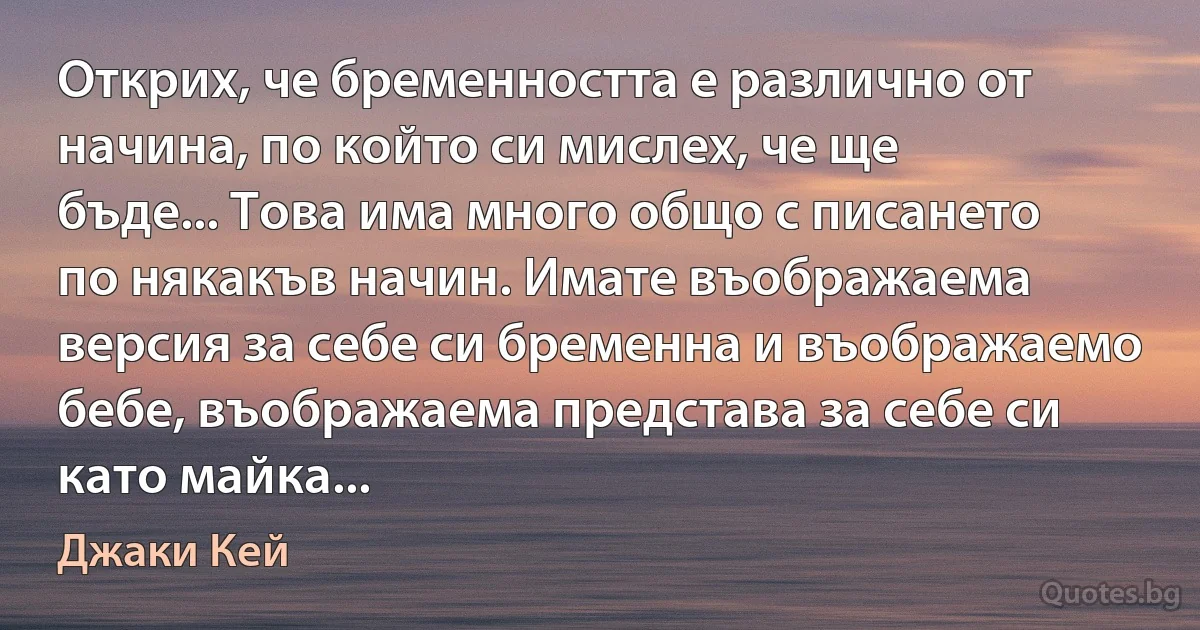 Открих, че бременността е различно от начина, по който си мислех, че ще бъде... Това има много общо с писането по някакъв начин. Имате въображаема версия за себе си бременна и въображаемо бебе, въображаема представа за себе си като майка... (Джаки Кей)