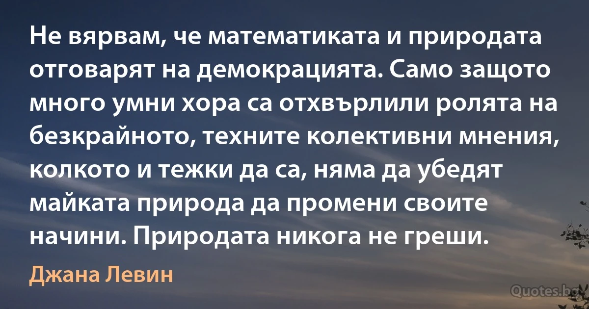 Не вярвам, че математиката и природата отговарят на демокрацията. Само защото много умни хора са отхвърлили ролята на безкрайното, техните колективни мнения, колкото и тежки да са, няма да убедят майката природа да промени своите начини. Природата никога не греши. (Джана Левин)