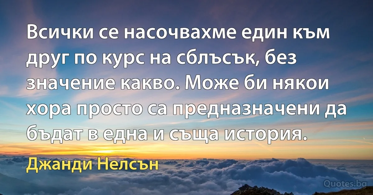 Всички се насочвахме един към друг по курс на сблъсък, без значение какво. Може би някои хора просто са предназначени да бъдат в една и съща история. (Джанди Нелсън)