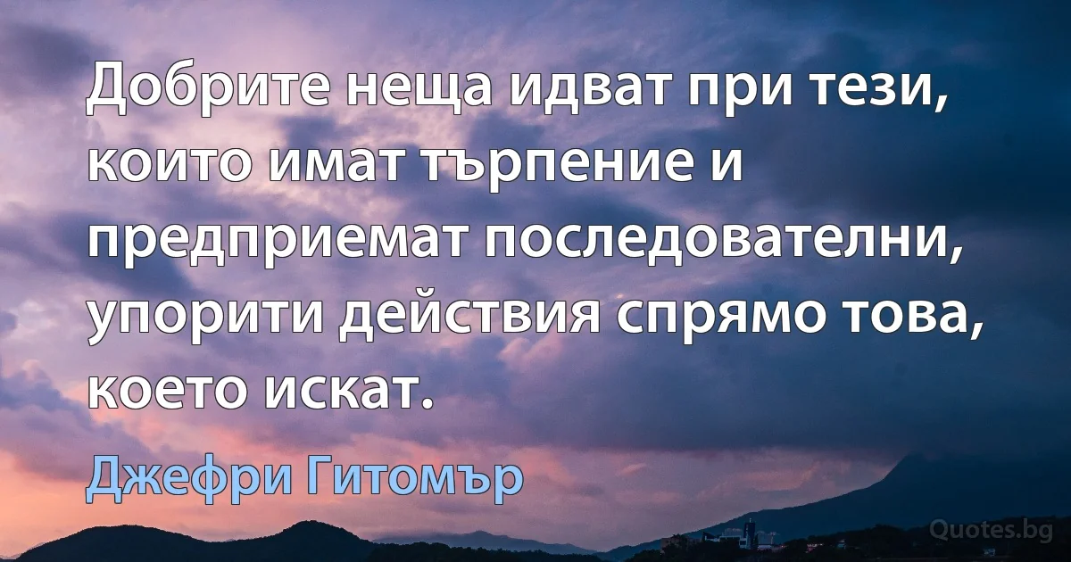 Добрите неща идват при тези, които имат търпение и предприемат последователни, упорити действия спрямо това, което искат. (Джефри Гитомър)