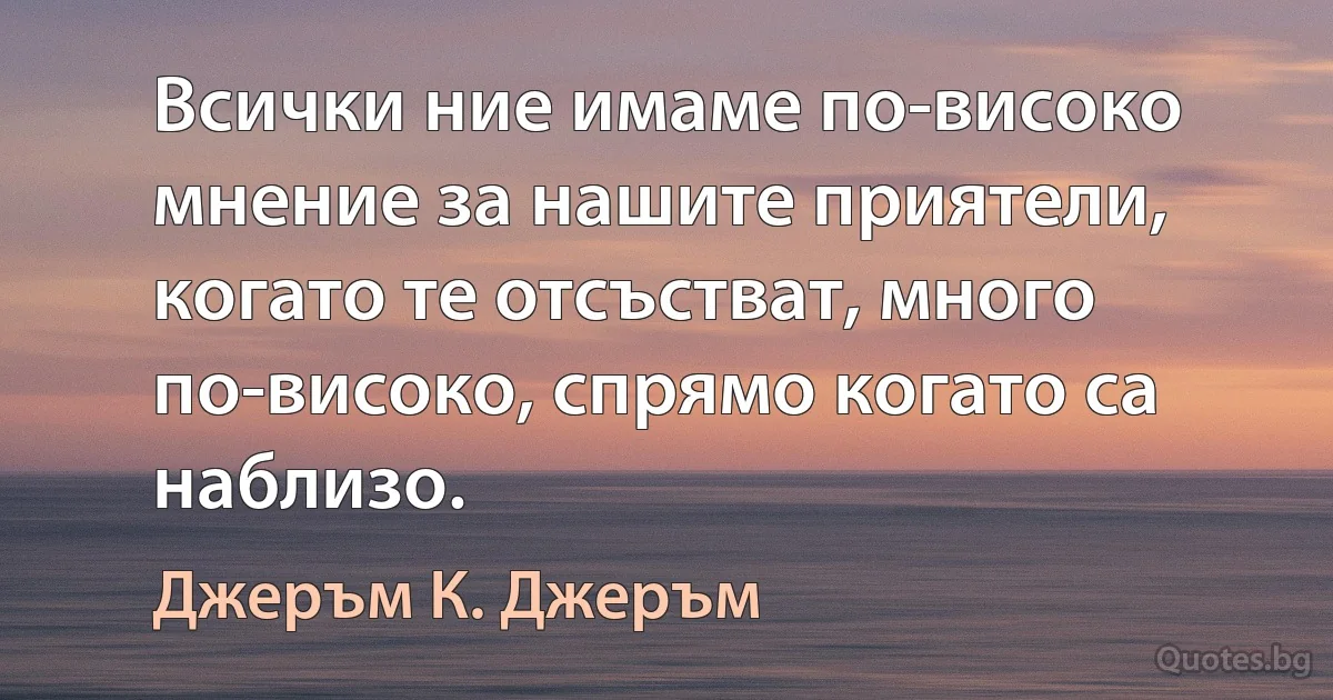 Всички ние имаме по-високо мнение за нашите приятели, когато те отсъстват, много по-високо, спрямо когато са наблизо. (Джеръм К. Джеръм)