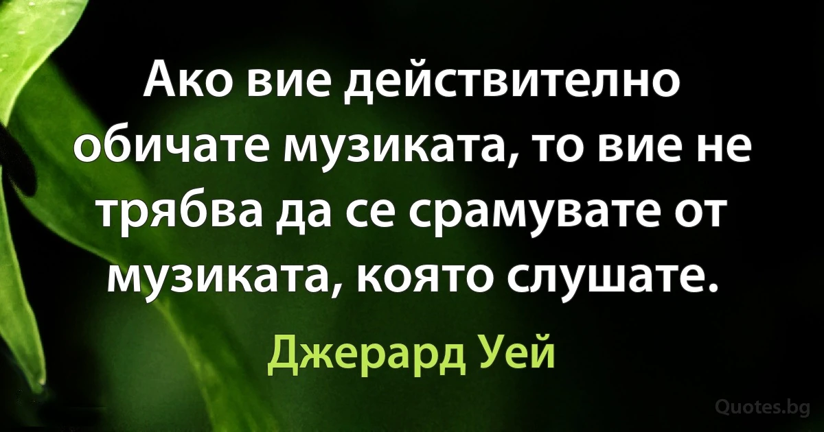 Ако вие действително обичате музиката, то вие не трябва да се срамувате от музиката, която слушате. (Джерард Уей)