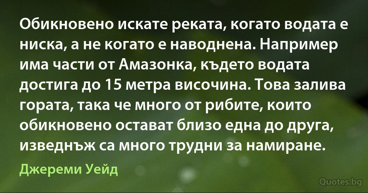 Обикновено искате реката, когато водата е ниска, а не когато е наводнена. Например има части от Амазонка, където водата достига до 15 метра височина. Това залива гората, така че много от рибите, които обикновено остават близо една до друга, изведнъж са много трудни за намиране. (Джереми Уейд)