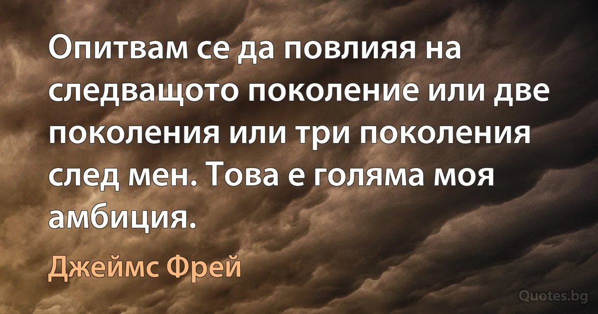 Опитвам се да повлияя на следващото поколение или две поколения или три поколения след мен. Това е голяма моя амбиция. (Джеймс Фрей)