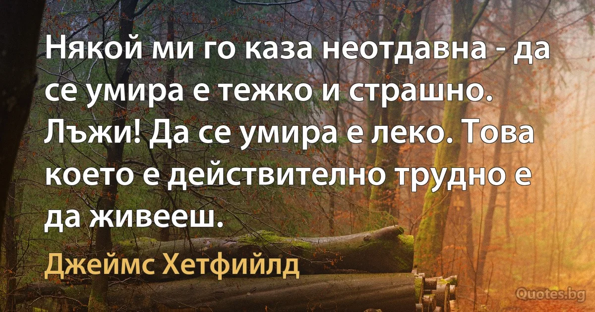 Някой ми го каза неотдавна - да се умира е тежко и страшно. Лъжи! Да се умира е леко. Това което е действително трудно е да живееш. (Джеймс Хетфийлд)