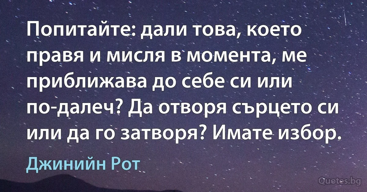 Попитайте: дали това, което правя и мисля в момента, ме приближава до себе си или по-далеч? Да отворя сърцето си или да го затворя? Имате избор. (Джинийн Рот)