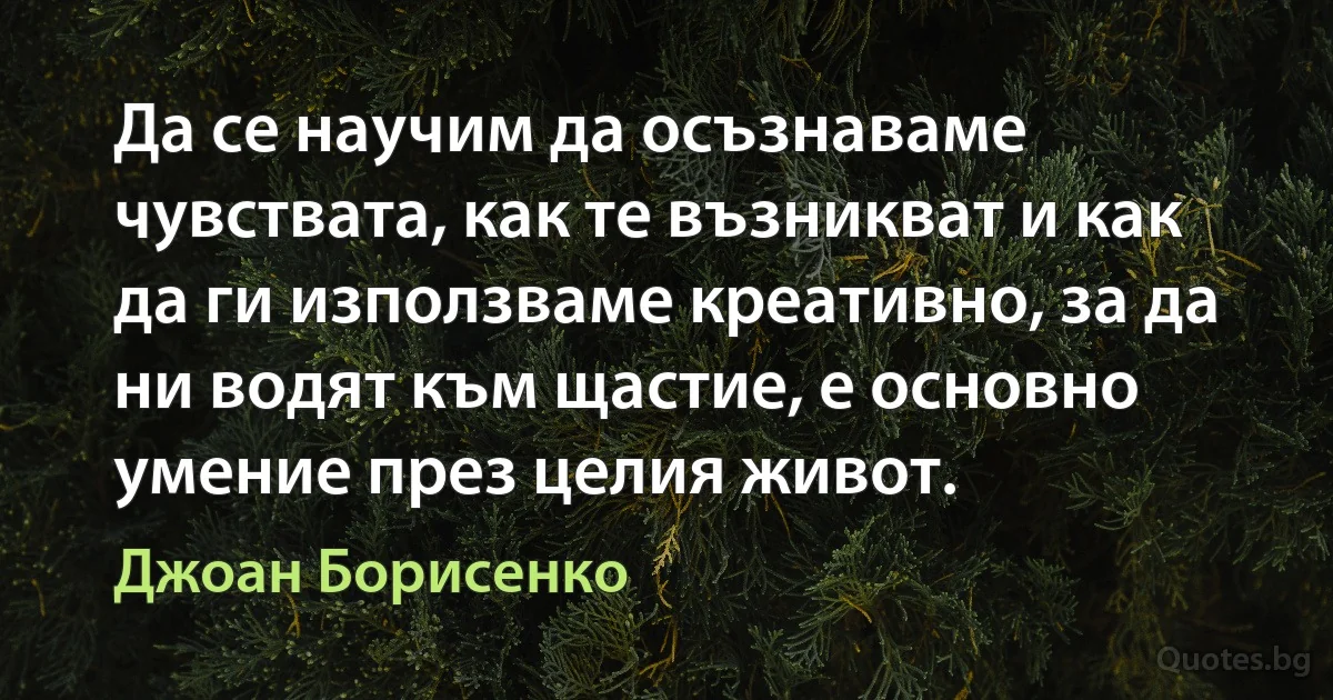 Да се научим да осъзнаваме чувствата, как те възникват и как да ги използваме креативно, за да ни водят към щастие, е основно умение през целия живот. (Джоан Борисенко)