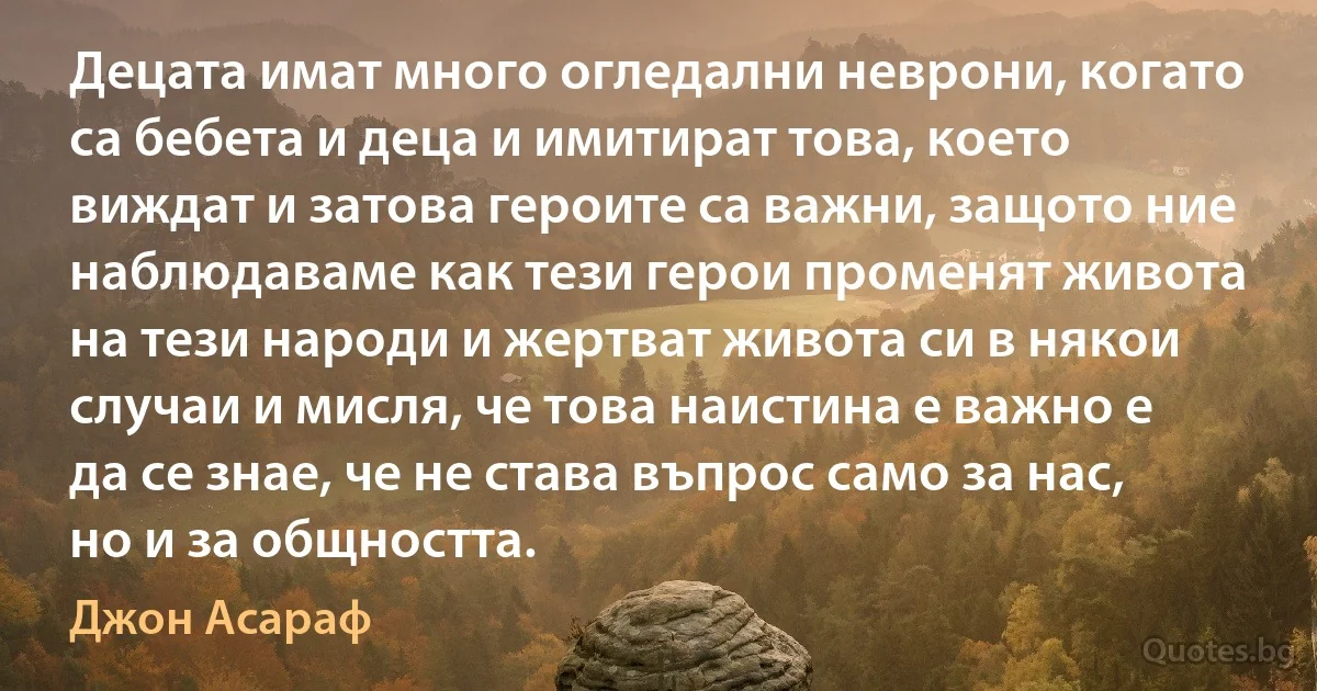 Децата имат много огледални неврони, когато са бебета и деца и имитират това, което виждат и затова героите са важни, защото ние наблюдаваме как тези герои променят живота на тези народи и жертват живота си в някои случаи и мисля, че това наистина е важно е да се знае, че не става въпрос само за нас, но и за общността. (Джон Асараф)