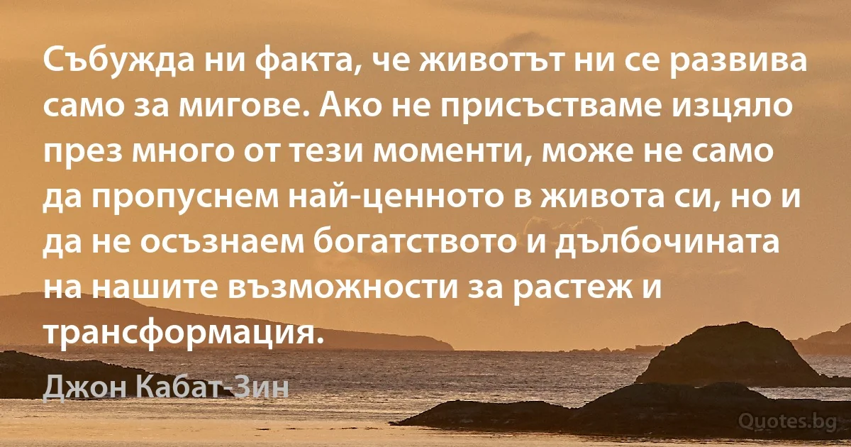 Събужда ни факта, че животът ни се развива само за мигове. Ако не присъстваме изцяло през много от тези моменти, може не само да пропуснем най-ценното в живота си, но и да не осъзнаем богатството и дълбочината на нашите възможности за растеж и трансформация. (Джон Кабат-Зин)