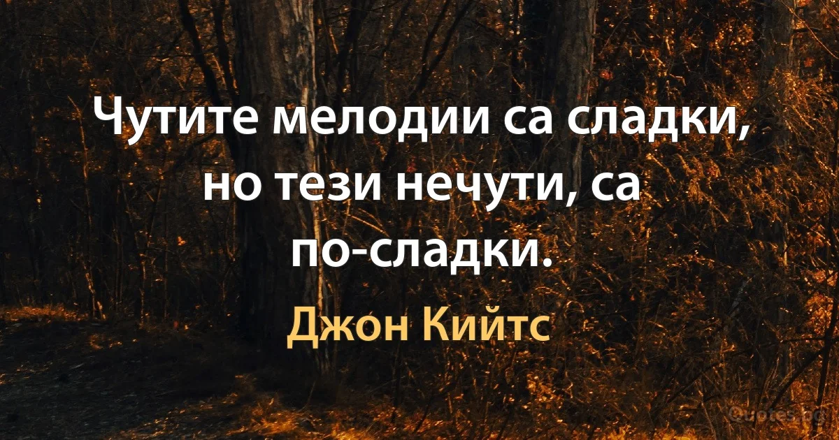 Чутите мелодии са сладки, но тези нечути, са по-сладки. (Джон Кийтс)