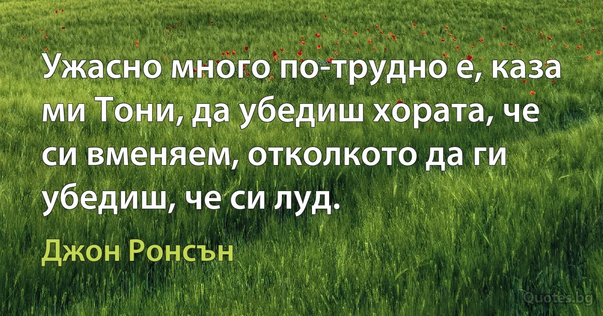 Ужасно много по-трудно е, каза ми Тони, да убедиш хората, че си вменяем, отколкото да ги убедиш, че си луд. (Джон Ронсън)