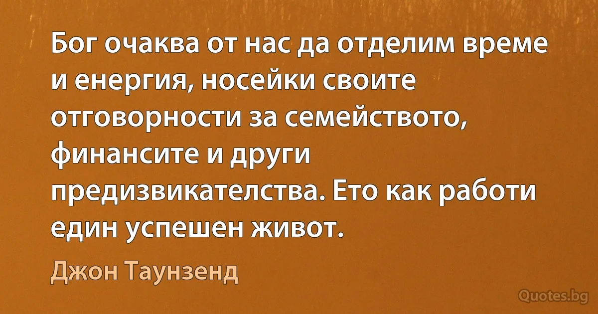 Бог очаква от нас да отделим време и енергия, носейки своите отговорности за семейството, финансите и други предизвикателства. Ето как работи един успешен живот. (Джон Таунзенд)