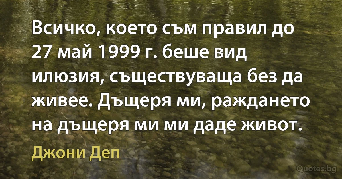 Всичко, което съм правил до 27 май 1999 г. беше вид илюзия, съществуваща без да живее. Дъщеря ми, раждането на дъщеря ми ми даде живот. (Джони Деп)