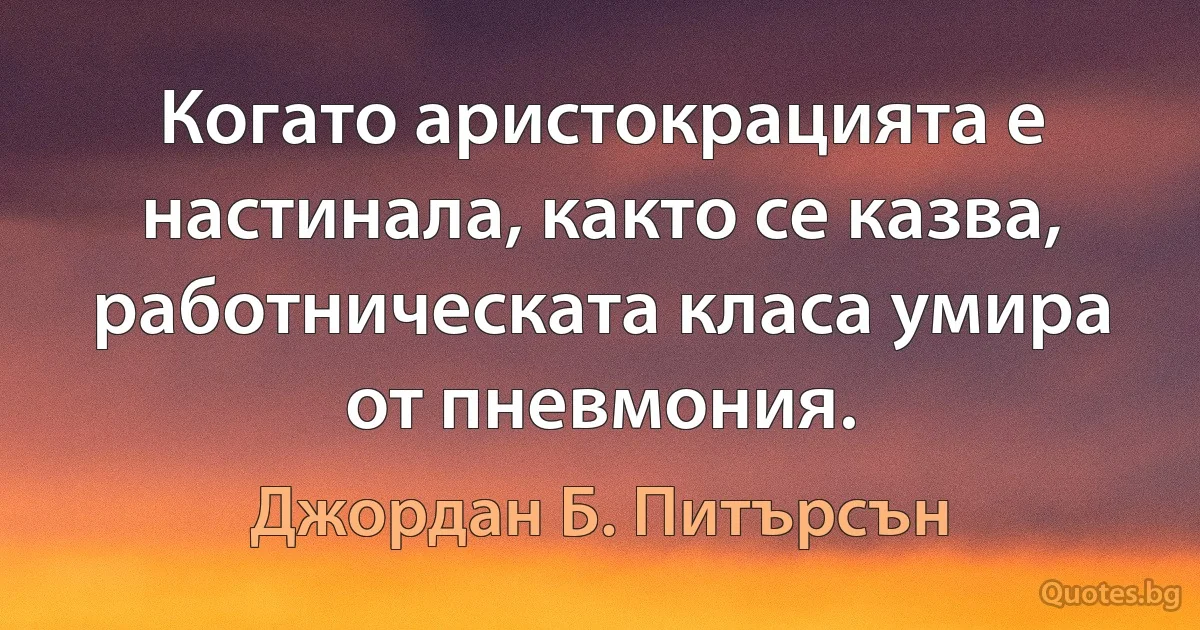 Когато аристокрацията е настинала, както се казва, работническата класа умира от пневмония. (Джордан Б. Питърсън)