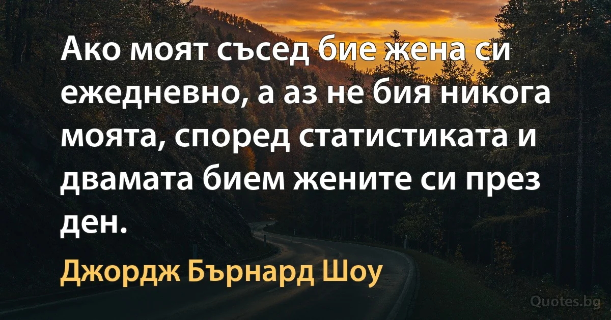 Ако моят съсед бие жена си ежедневно, а аз не бия никога моята, според статистиката и двамата бием жените си през ден. (Джордж Бърнард Шоу)