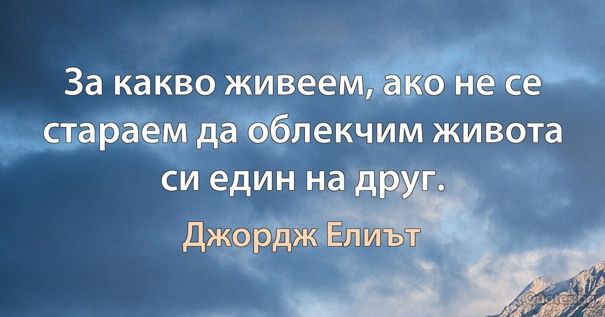 За какво живеем, ако не се стараем да облекчим живота си един на друг. (Джордж Елиът)