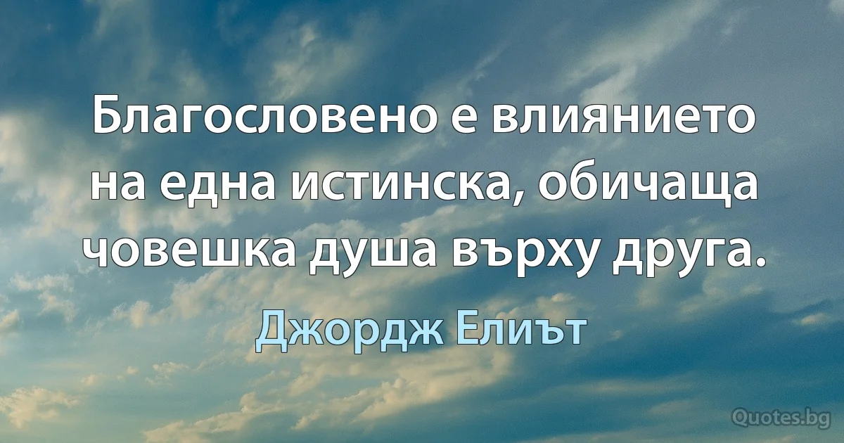 Благословено е влиянието на една истинска, обичаща човешка душа върху друга. (Джордж Елиът)