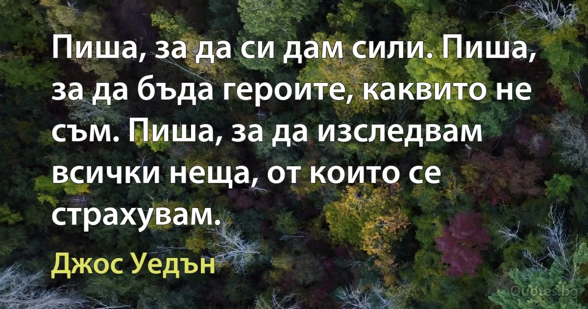 Пиша, за да си дам сили. Пиша, за да бъда героите, каквито не съм. Пиша, за да изследвам всички неща, от които се страхувам. (Джос Уедън)